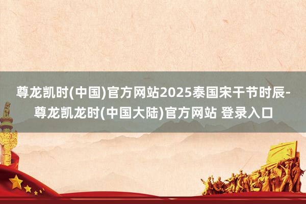 尊龙凯时(中国)官方网站2025泰国宋干节时辰-尊龙凯龙时(中国大陆)官方网站 登录入口