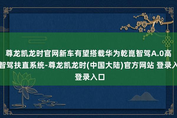 尊龙凯龙时官网新车有望搭载华为乾崑智驾A.0高阶智驾扶直系统-尊龙凯龙时(中国大陆)官方网站 登录入口
