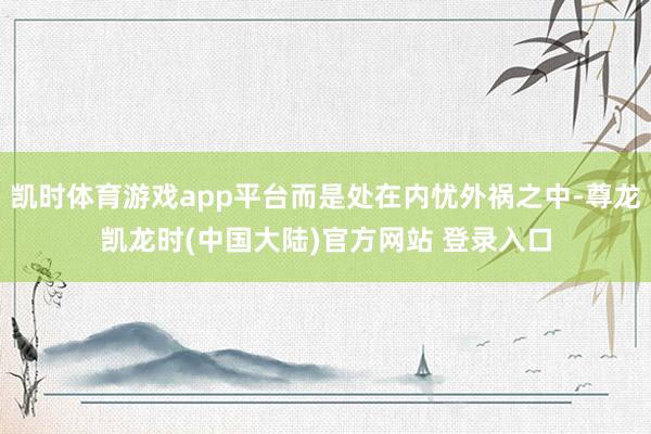 凯时体育游戏app平台而是处在内忧外祸之中-尊龙凯龙时(中国大陆)官方网站 登录入口