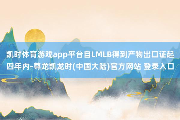 凯时体育游戏app平台自LMLB得到产物出口证起四年内-尊龙凯龙时(中国大陆)官方网站 登录入口