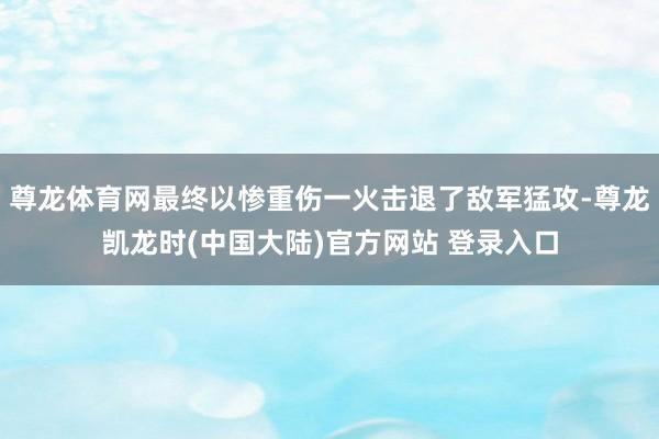 尊龙体育网最终以惨重伤一火击退了敌军猛攻-尊龙凯龙时(中国大陆)官方网站 登录入口