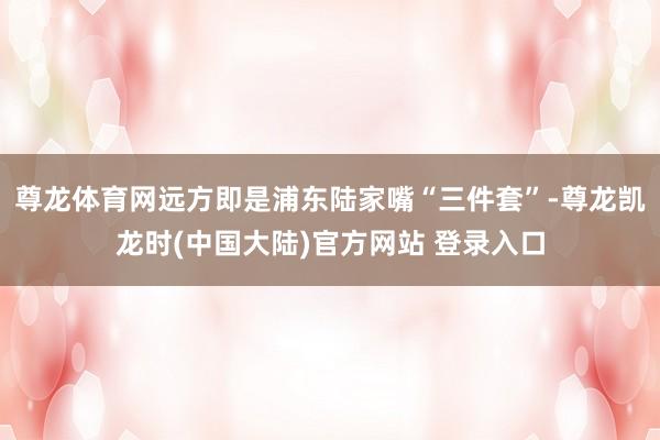 尊龙体育网远方即是浦东陆家嘴“三件套”-尊龙凯龙时(中国大陆)官方网站 登录入口