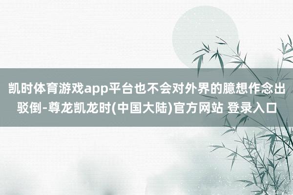 凯时体育游戏app平台也不会对外界的臆想作念出驳倒-尊龙凯龙时(中国大陆)官方网站 登录入口