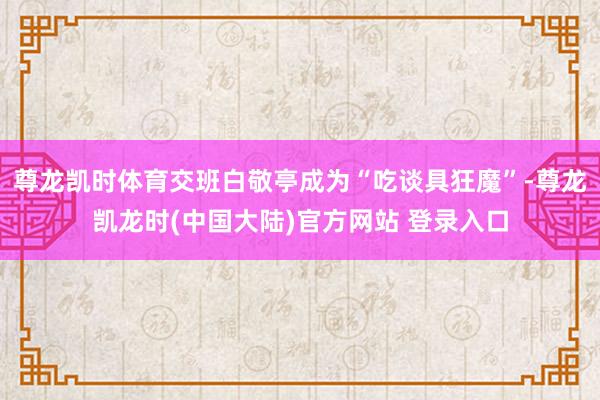 尊龙凯时体育交班白敬亭成为“吃谈具狂魔”-尊龙凯龙时(中国大陆)官方网站 登录入口