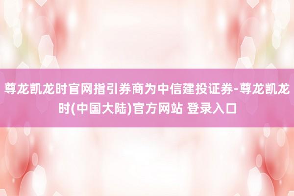 尊龙凯龙时官网指引券商为中信建投证券-尊龙凯龙时(中国大陆)官方网站 登录入口