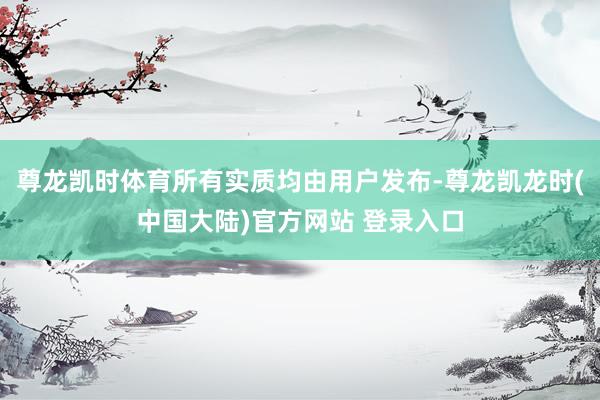 尊龙凯时体育所有实质均由用户发布-尊龙凯龙时(中国大陆)官方网站 登录入口