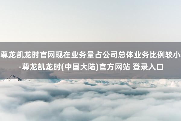 尊龙凯龙时官网现在业务量占公司总体业务比例较小-尊龙凯龙时(中国大陆)官方网站 登录入口