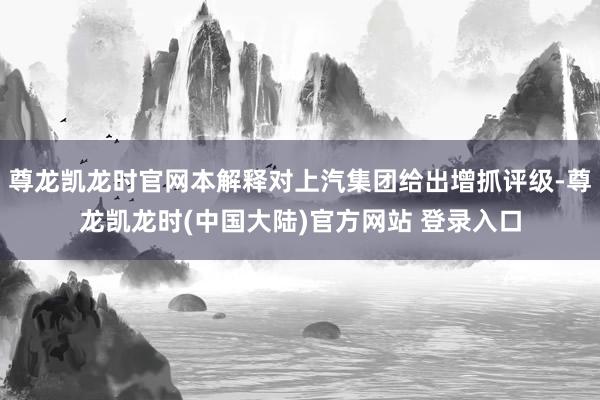尊龙凯龙时官网本解释对上汽集团给出增抓评级-尊龙凯龙时(中国大陆)官方网站 登录入口