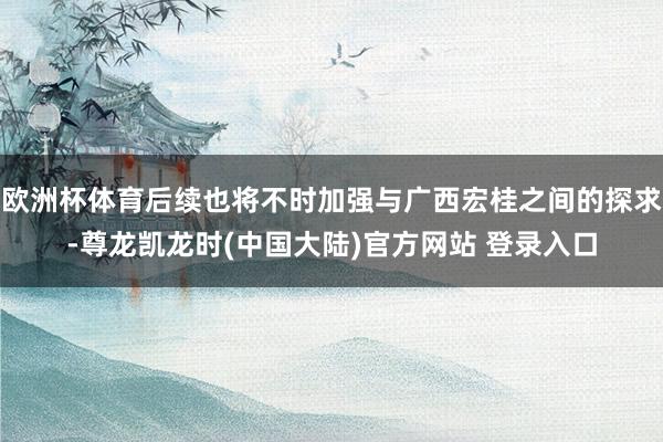 欧洲杯体育后续也将不时加强与广西宏桂之间的探求-尊龙凯龙时(中国大陆)官方网站 登录入口