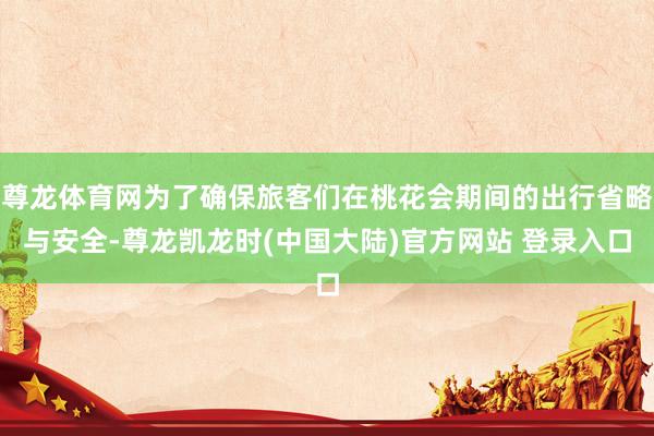 尊龙体育网为了确保旅客们在桃花会期间的出行省略与安全-尊龙凯龙时(中国大陆)官方网站 登录入口