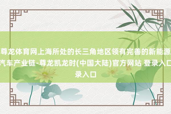 尊龙体育网上海所处的长三角地区领有完善的新能源汽车产业链-尊龙凯龙时(中国大陆)官方网站 登录入口