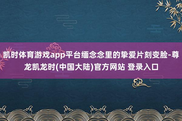 凯时体育游戏app平台缅念念里的挚爱片刻变脸-尊龙凯龙时(中国大陆)官方网站 登录入口