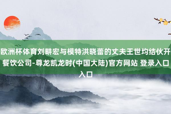 欧洲杯体育刘畊宏与模特洪晓蕾的丈夫王世均结伙开餐饮公司-尊龙凯龙时(中国大陆)官方网站 登录入口