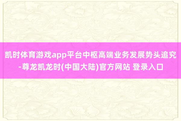 凯时体育游戏app平台中枢高端业务发展势头追究-尊龙凯龙时(中国大陆)官方网站 登录入口