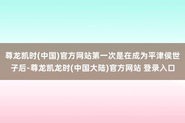 尊龙凯时(中国)官方网站第一次是在成为平津侯世子后-尊龙凯龙时(中国大陆)官方网站 登录入口