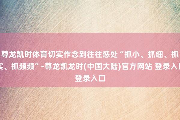 尊龙凯时体育切实作念到往往惩处“抓小、抓细、抓实、抓频频”-尊龙凯龙时(中国大陆)官方网站 登录入口