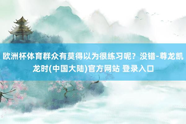 欧洲杯体育群众有莫得以为很练习呢？没错-尊龙凯龙时(中国大陆)官方网站 登录入口