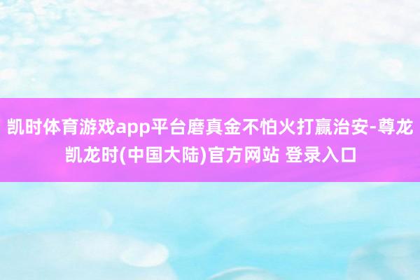 凯时体育游戏app平台磨真金不怕火打赢治安-尊龙凯龙时(中国大陆)官方网站 登录入口