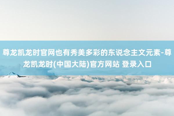 尊龙凯龙时官网也有秀美多彩的东说念主文元素-尊龙凯龙时(中国大陆)官方网站 登录入口