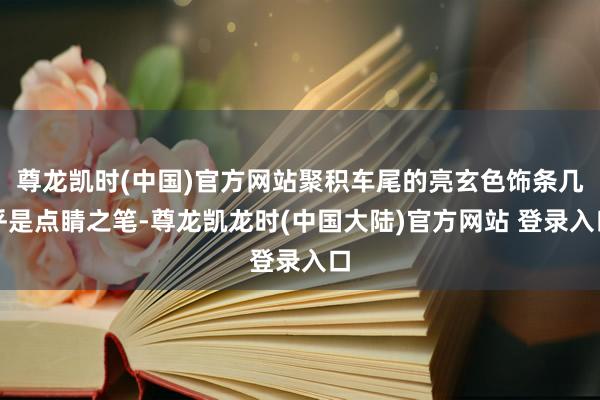 尊龙凯时(中国)官方网站聚积车尾的亮玄色饰条几乎是点睛之笔-尊龙凯龙时(中国大陆)官方网站 登录入口