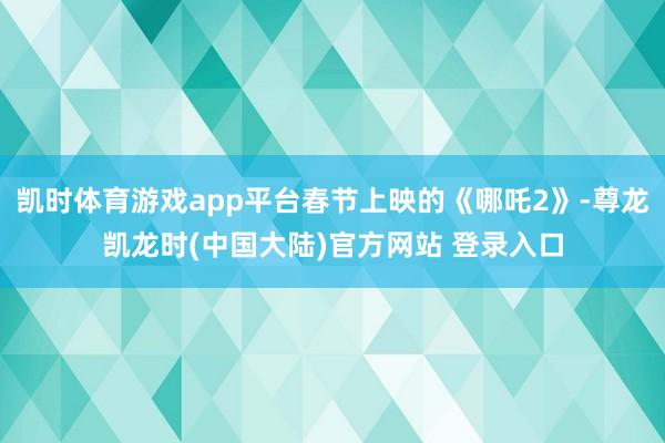 凯时体育游戏app平台春节上映的《哪吒2》-尊龙凯龙时(中国大陆)官方网站 登录入口