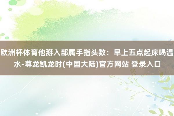欧洲杯体育他掰入部属手指头数：早上五点起床喝温水-尊龙凯龙时(中国大陆)官方网站 登录入口