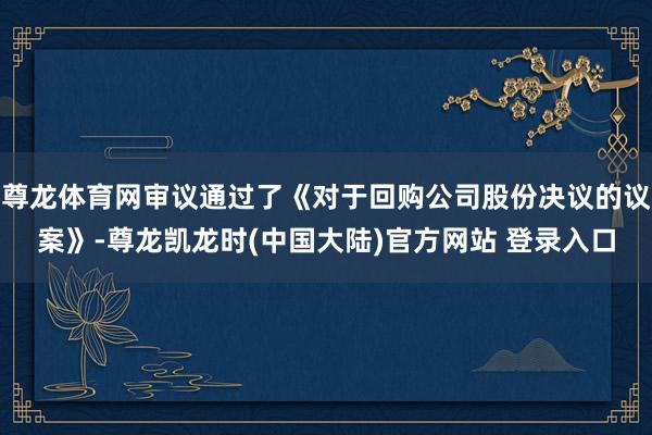 尊龙体育网审议通过了《对于回购公司股份决议的议案》-尊龙凯龙时(中国大陆)官方网站 登录入口