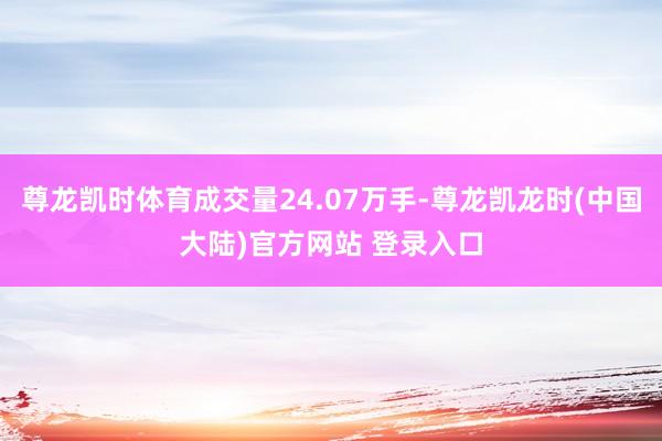 尊龙凯时体育成交量24.07万手-尊龙凯龙时(中国大陆)官方网站 登录入口