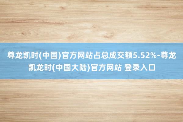 尊龙凯时(中国)官方网站占总成交额5.52%-尊龙凯龙时(中国大陆)官方网站 登录入口