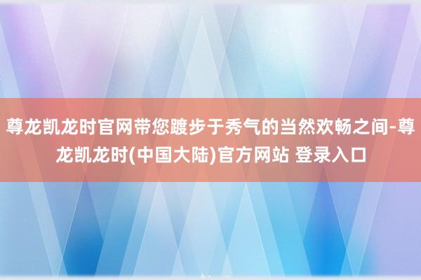 尊龙凯龙时官网带您踱步于秀气的当然欢畅之间-尊龙凯龙时(中国大陆)官方网站 登录入口