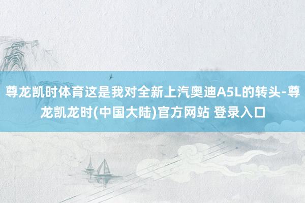 尊龙凯时体育这是我对全新上汽奥迪A5L的转头-尊龙凯龙时(中国大陆)官方网站 登录入口