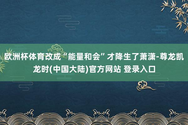欧洲杯体育改成“能量和会”才降生了萧潇-尊龙凯龙时(中国大陆)官方网站 登录入口