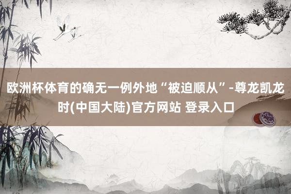 欧洲杯体育的确无一例外地“被迫顺从”-尊龙凯龙时(中国大陆)官方网站 登录入口