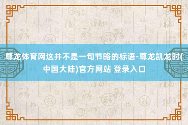 尊龙体育网这并不是一句节略的标语-尊龙凯龙时(中国大陆)官方网站 登录入口