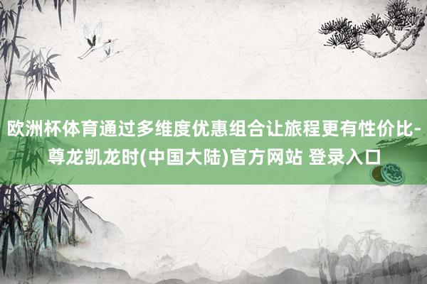 欧洲杯体育通过多维度优惠组合让旅程更有性价比-尊龙凯龙时(中国大陆)官方网站 登录入口