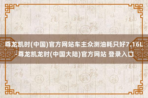 尊龙凯时(中国)官方网站车主众测油耗只好7.16L-尊龙凯龙时(中国大陆)官方网站 登录入口