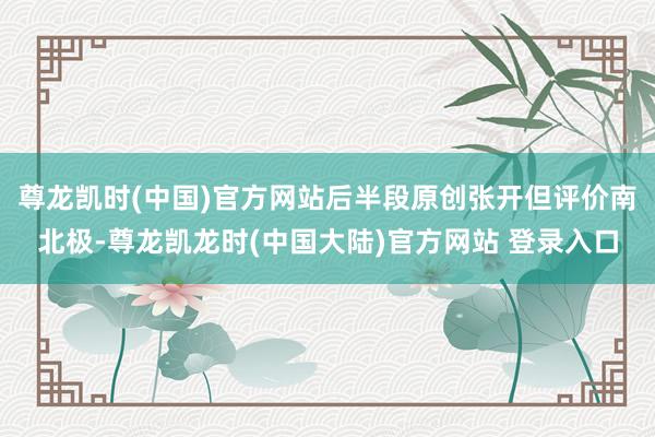 尊龙凯时(中国)官方网站后半段原创张开但评价南北极-尊龙凯龙时(中国大陆)官方网站 登录入口
