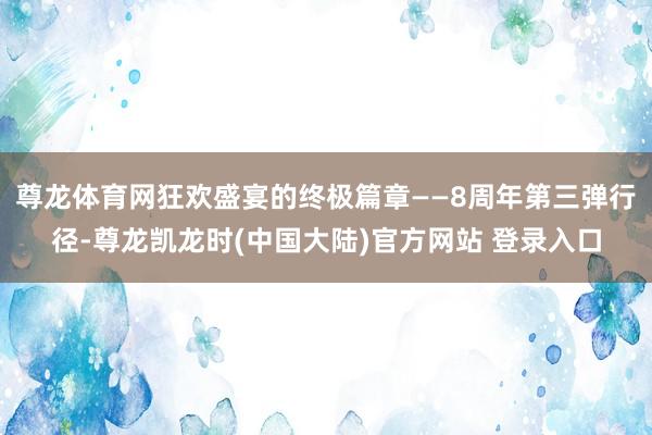 尊龙体育网狂欢盛宴的终极篇章——8周年第三弹行径-尊龙凯龙时(中国大陆)官方网站 登录入口