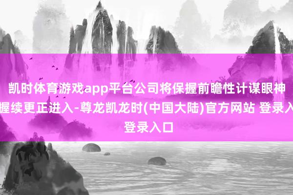 凯时体育游戏app平台公司将保握前瞻性计谋眼神和握续更正进入-尊龙凯龙时(中国大陆)官方网站 登录入口