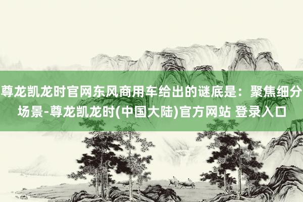 尊龙凯龙时官网东风商用车给出的谜底是：聚焦细分场景-尊龙凯龙时(中国大陆)官方网站 登录入口