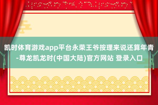 凯时体育游戏app平台永荣王爷按理来说还算年青-尊龙凯龙时(中国大陆)官方网站 登录入口