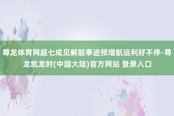尊龙体育网超七成见解股事迹预增航运利好不停-尊龙凯龙时(中国大陆)官方网站 登录入口