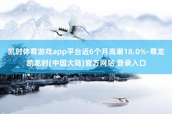 凯时体育游戏app平台近6个月高潮18.0%-尊龙凯龙时(中国大陆)官方网站 登录入口