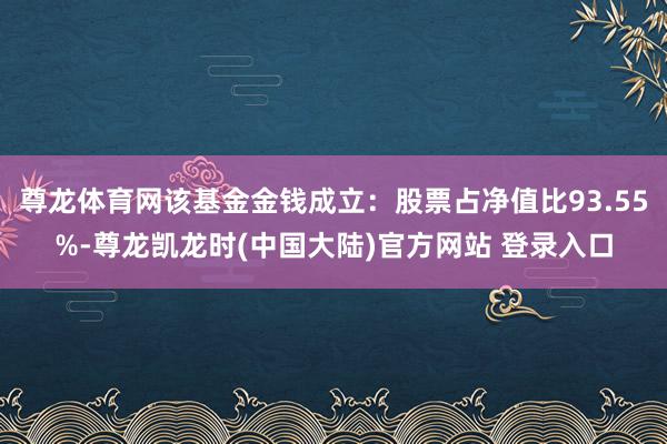 尊龙体育网该基金金钱成立：股票占净值比93.55%-尊龙凯龙时(中国大陆)官方网站 登录入口