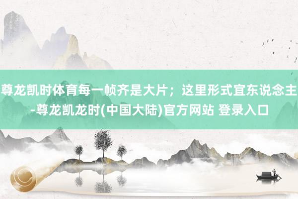 尊龙凯时体育每一帧齐是大片；这里形式宜东说念主-尊龙凯龙时(中国大陆)官方网站 登录入口