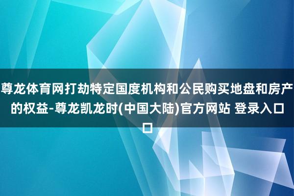 尊龙体育网打劫特定国度机构和公民购买地盘和房产的权益-尊龙凯龙时(中国大陆)官方网站 登录入口