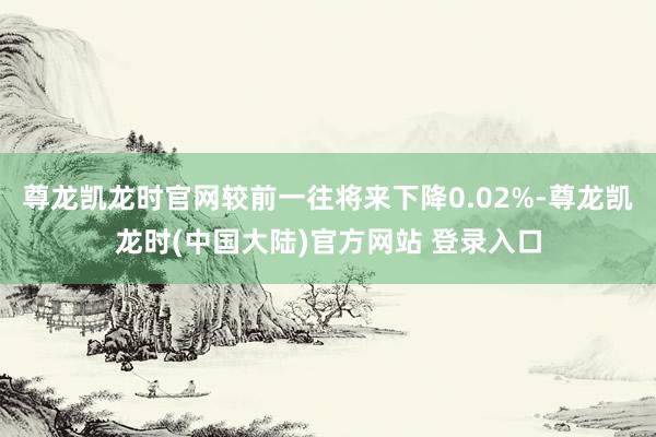 尊龙凯龙时官网较前一往将来下降0.02%-尊龙凯龙时(中国大陆)官方网站 登录入口