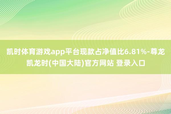 凯时体育游戏app平台现款占净值比6.81%-尊龙凯龙时(中国大陆)官方网站 登录入口