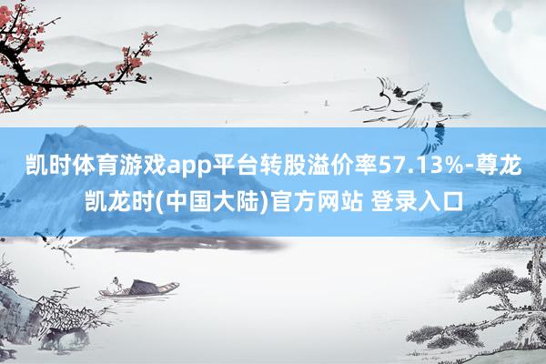 凯时体育游戏app平台转股溢价率57.13%-尊龙凯龙时(中国大陆)官方网站 登录入口