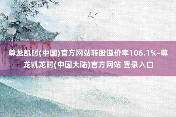 尊龙凯时(中国)官方网站转股溢价率106.1%-尊龙凯龙时(中国大陆)官方网站 登录入口